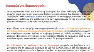 ΚΥΚΛΙΚΟΊ
ΔΗΜΙΟΥΡΓΟΊ
• Το συναρπαστικό είναι ότι η κυκλική οικονομία δεν είναι καλύτερη μόνο για τον
πλανήτη αλλά και για την οικονομία. Καθώς τα υποπροϊόντα δεν θεωρούνται πλέον
"απόβλητα" αλλά πολύτιμοι πόροι που μπορούν να επαναχρησιμοποιηθούν και οι
τεχνολογίες αυξάνουν την αποδοτικότητα των ανανεώσιμων πηγών ενέργειας, θα
γίνει ευκολότερο να υιοθετηθεί αυτός ο τρόπος ζωής.
• Η μετάβαση από την τρέχουσα γραμμική οικονομία απαιτεί αλλαγή του τρόπου με
τον οποίο σκεφτόμαστε και χρησιμοποιούμε τους πόρους σε προσωπική, κοινωνική
και παγκόσμια κλίμακα. Πρέπει να αμφισβητήσουμε τις παλιές παραδοχές και να
γίνουμε εφευρετικοί σχετικά με το πώς κατασκευάζονται τα πράγματα, από τι, για
ποια λειτουργία, από ποιον και για πόσο καιρό θα χρησιμοποιηθούν.
• Οι καλλιτέχνες, οι σχεδιαστές και οι δημιουργοί μπορούν να βοηθήσουν στη
μετάβαση από τη γραμμική οικονομία σε μια πιο κυκλική, επειδή ήδη σκέφτονται με
αυτόν τον πιο βιώσιμο τρόπο. Έχουμε συνηθίσει να χρησιμοποιούμε τους πόρους με
Ευκαιρία για δημιουργούς;
 
