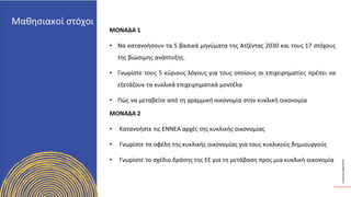 ΚΥΚΛΙΚΟΊ
ΔΗΜΙΟΥΡΓΟΊ
ΜΟΝΑΔΑ 1
• Να κατανοήσουν τα 5 βασικά μηνύματα της Ατζέντας 2030 και τους 17 στόχους
της βιώσιμης ανάπτυξης.
• Γνωρίστε τους 5 κύριους λόγους για τους οποίους οι επιχειρηματίες πρέπει να
εξετάζουν τα κυκλικά επιχειρηματικά μοντέλα
• Πώς να μεταβείτε από τη γραμμική οικονομία στην κυκλική οικονομία
ΜΟΝΑΔΑ 2
• Κατανοήστε τις ΕΝΝΕΑ αρχές της κυκλικής οικονομίας
• Γνωρίστε τα οφέλη της κυκλικής οικονομίας για τους κυκλικούς δημιουργούς
• Γνωρίστε το σχέδιο δράσης της ΕΕ για τη μετάβαση προς μια κυκλική οικονομία
Μαθησιακοί στόχοι
 