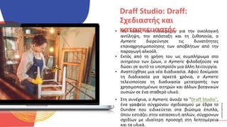 ΚΥΚΛΙΚΟΊ
ΔΗΜΙΟΥΡΓΟΊ
• Με πάθος και ενδιαφέρον για την οικολογική
αντίληψη, την απόσταξη και τη ζυθοποιία, ο
Aymeric διερεύνησε τις δυνατότητες
επαναχρησιμοποίησης των αποβλήτων από την
παραγωγή αλκοόλ.
• Εκτός από τη χρήση του ως συμπλήρωμα στο
σιτηρέσιο των ζώων, ο Aymeric φιλοδοξούσε να
δώσει σε αυτό το υποπροϊόν μια άλλη λειτουργία.
• Αναπτύχθηκε μια νέα διαδικασία. Αφού δοκίμασε
τη διαδικασία για αρκετά χρόνια, ο Aymeric
τελειοποίησε τη διαδικασία μετατροπής των
χρησιμοποιημένων σιτηρών και άλλων βοτανικών
ουσιών σε ένα σταθερό υλικό.
• Στη συνέχεια, ο Aymeric άνοιξε το "Draff Studio",
ένα γραφείο σύγχρονου σχεδιασμού με έδρα το
Dundee που ειδικεύεται στα βιώσιμα έπιπλα,
όπου εστιάζει στην κατασκευή απλών, σύγχρονων
σχεδίων με ιδιαίτερη προσοχή στη λεπτομέρεια
και τα υλικά.
Draff Studio: Draff:
Σχεδιαστής και
κατασκευαστής
 