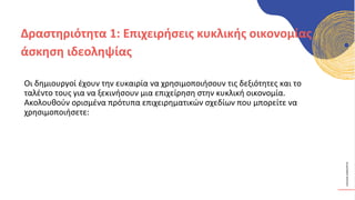 ΚΥΚΛΙΚΟΊ
ΔΗΜΙΟΥΡΓΟΊ
Οι δημιουργοί έχουν την ευκαιρία να χρησιμοποιήσουν τις δεξιότητες και το
ταλέντο τους για να ξεκινήσουν μια επιχείρηση στην κυκλική οικονομία.
Ακολουθούν ορισμένα πρότυπα επιχειρηματικών σχεδίων που μπορείτε να
χρησιμοποιήσετε:
Δραστηριότητα 1: Επιχειρήσεις κυκλικής οικονομίας
άσκηση ιδεοληψίας
 
