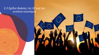 ΚΥΚΛΙΚΟΊ
ΔΗΜΙΟΥΡΓΟΊ
2.3 Σχέδιο δράσης της ΕΕ για την
κυκλική οικονομία
 