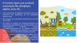 ΚΥΚΛΙΚΟΊ
ΔΗΜΙΟΥΡΓΟΊ
• Αυτό αναμένεται να αμβλύνει ορισμένους από τους
κινδύνους που σχετίζονται με την προμήθεια
πρώτων υλών.
• Θα ενισχύσει την ευρωπαϊκή οικονομία έως και κατά
7% του ΑΕΠ.
• Θα πρέπει να αυξήσει την ανταγωνιστικότητα των
ευρωπαϊκών επιχειρήσεων και να δημιουργήσει νέες
επιχειρηματικές ευκαιρίες (τομέας
επαναχρησιμοποίησης) και να επιφέρει καινοτόμα
προϊόντα, τεχνολογίες και υπηρεσίες, που μπορούν
να δημιουργήσουν νέες θέσεις εργασίας στην ΕΕ.
• Αυτό θα αποφέρει επίσης πολύτιμα οφέλη για το
περιβάλλον - λιγότερα απόβλητα, λιγότερες
εκπομπές αερίων του θερμοκηπίου και άλλα οφέλη,
όπως η καλύτερη ποιότητα του αέρα, του νερού και
του εδάφους.
Η κίνηση προς μια κυκλική
οικονομία θα αποφέρει
οφέλη στην ΕΕ...
 