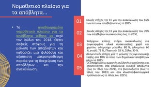 01 Κοινός στόχος της ΕΕ για την ανακύκλωση του 65%
των αστικών αποβλήτων έως το 2035,
• Το αναθεωρημένο
νομοθετικό πλαίσιο για τα
απόβλητα τέθηκε σε ισχύ
τον Ιούλιο του 2018. Θέτει
σαφείς στόχους για τη
μείωση των αποβλήτων και
καθορίζει μια φιλόδοξη και
αξιόπιστη μακροπρόθεσμη
πορεία για τη διαχείριση των
αποβλήτων και την
ανακύκλωση.
02 Κοινός στόχος της ΕΕ για την ανακύκλωση του 70%
των αποβλήτων συσκευασίας έως το 2030,
03
Υπάρχουν επίσης στόχοι ανακύκλωσης για
συγκεκριμένα υλικά συσκευασίας: χαρτί και
χαρτόνι: σιδηρούχα μέταλλα: 80 %, αλουμίνιο: 60
%, γυαλί: 75 %, Πλαστικό: 55 %, Ξύλο: 30 %.
04
Δεσμευτικός στόχος για τη μείωση της υγειονομικής
ταφής στο 10% το πολύ των δημοτικών αποβλήτων
μέχρι το 2035,
05
Οι υποχρεώσεις χωριστής συλλογής ενισχύονται και
επεκτείνονται στα επικίνδυνα οικιακά απόβλητα
(έως το τέλος του 2022), στα βιοαπόβλητα (έως το
τέλος του 2023) και στα κλωστοϋφαντουργικά
προϊόντα (έως το τέλος του 2025).
Νομοθετικό πλαίσιο για
τα απόβλητα...
 