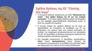 ΚΥΚΛΙΚΟΊ
ΔΗΜΙΟΥΡΓΟΊ
CIRCULAR
CREATIVES
• Η Επιτροπή εξέδωσε ανακοίνωση με τίτλο "Κλείνοντας τον
κύκλο - Ένα σχέδιο δράσης της ΕΕ για την κυκλική
οικονομία". Το εν λόγω σχέδιο δράσης μπορεί να θεωρηθεί
ως ένα έγγραφο μακροπρόθεσμης στρατηγικής χωρίς τη
δική του νομοθετική σημασία.
• Ο γενικός στόχος του σχεδίου δράσης της ΕΕ είναι να
προσπαθήσει να επιταχύνει τη μετάβαση της ΕΕ και
ολόκληρου του κόσμου προς μια κυκλική οικονομία, να
αυξήσει την παγκόσμια ανταγωνιστικότητα της οικονομίας
της ΕΕ, να προωθήσει τη βιώσιμη οικονομική ανάπτυξη και
να δημιουργήσει νέες θέσεις εργασίας.
• Στο έγγραφο στρατηγικής, οι Βρυξέλλες προσδιορίζουν
πέντε τομείς προτεραιότητας στους οποίους θα
επιταχύνουν συγκεκριμένα τη μετάβαση της αλυσίδας αξίας
και παραγωγής τους προς μια πιο κυκλική διαδικασία:
1. Πλαστικά, 2. Απόβλητα τροφίμων, 3. Κρίσιμες πρώτες ύλες,
4. Κατασκευές και κατεδαφίσεις, και 5. Βιομάζα και υλικά
Σχέδιο δράσης της ΕΕ "Closing
the loop"
 