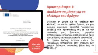 ΚΥΚΛΙΚΟΊ
ΔΗΜΙΟΥΡΓΟΊ
Θέτοντας 54 μέτρα για το "κλείσιμο του
κύκλου", το παρόν σχέδιο δράσης για μια
κυκλική οικονομία αποτελεί "ουσιαστική
συμβολή στις προσπάθειες της ΕΕ για την
ανάπτυξη μιας βιώσιμης, χαμηλών
ανθρακούχων εκπομπών, αποδοτικής ως προς
τους πόρους και ανταγωνιστικής οικονομίας".
Το σχέδιο δράσης λέγεται επίσης ότι
"συμβάλλει καθοριστικά στην επίτευξη των
στόχων βιώσιμης ανάπτυξης (ΣΒΑ) έως το
2030 [...].4
Δραστηριότητα 1:
Διαβάστε το μέτρο για το
κλείσιμο του βρόχου
Κάντε κλικ
ΕΔΩ για να
διαβάσετε
 