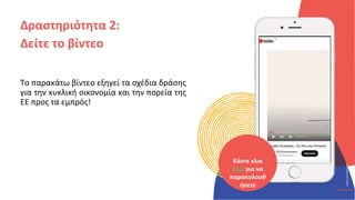 ΚΥΚΛΙΚΟΊ
ΔΗΜΙΟΥΡΓΟΊ
CIRCULAR
CREATIVES
Το παρακάτω βίντεο εξηγεί τα σχέδια δράσης
για την κυκλική οικονομία και την πορεία της
ΕΕ προς τα εμπρός!
Δραστηριότητα 2:
Δείτε το βίντεο
Κάντε κλικ
ΕΔΩ για να
παρακολουθ
ήσετε
 