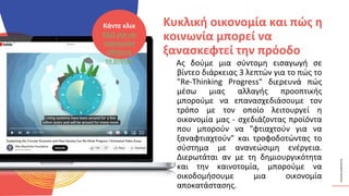 ΚΥΚΛΙΚΟΊ
ΔΗΜΙΟΥΡΓΟΊ
Ας δούμε μια σύντομη εισαγωγή σε
βίντεο διάρκειας 3 λεπτών για το πώς το
"Re-Thinking Progress" διερευνά πώς
μέσω μιας αλλαγής προοπτικής
μπορούμε να επανασχεδιάσουμε τον
τρόπο με τον οποίο λειτουργεί η
οικονομία μας - σχεδιάζοντας προϊόντα
που μπορούν να "φτιαχτούν για να
ξαναφτιαχτούν" και τροφοδοτώντας το
σύστημα με ανανεώσιμη ενέργεια.
Διερωτάται αν με τη δημιουργικότητα
και την καινοτομία, μπορούμε να
οικοδομήσουμε μια οικονομία
αποκατάστασης.
Κυκλική οικονομία και πώς η
κοινωνία μπορεί να
ξανασκεφτεί την πρόοδο
Κάντε κλικ
ΕΔΩ για να
παρακολο
υθήσετε
το βίντεο
 