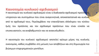 Κ
Υ
Κ
Λ
Ι
Κ
Ο
Ί
Δ
Η
Μ
Ι
Ο
Υ
Ρ
Γ
Ο
Ί
Καινοτομία κυκλικού σχεδιασμού
Η καινοτομία του κυκλικού σχεδιασμού είναι η διαδικασία σχεδιασμού προϊόντων,
υπηρεσιών και συστημάτων που είναι αναγεννητικά, αποκαταστατικά και κυκλικά
από το σχεδιασμό τους. Περιλαμβάνει την επανεξέταση ολόκληρου του κύκλου
ζωής του προϊόντος και τον σχεδιασμό προϊόντων που είναι εύκολο να
επισκευαστούν, να αναβαθμιστούν και να ανακυκλωθούν.
Η καινοτομία του κυκλικού σχεδιασμού αποτελεί κρίσιμο μέρος της κυκλικής
οικονομίας, καθώς συμβάλλει στη μείωση των αποβλήτων και στη δημιουργία πιο
βιώσιμων επιχειρηματικών μοντέλων.
 