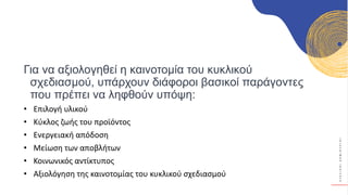 Κ
Υ
Κ
Λ
Ι
Κ
Ο
Ί
Δ
Η
Μ
Ι
Ο
Υ
Ρ
Γ
Ο
Ί
Για να αξιολογηθεί η καινοτομία του κυκλικού
σχεδιασμού, υπάρχουν διάφοροι βασικοί παράγοντες
που πρέπει να ληφθούν υπόψη:
• Επιλογή υλικού
• Κύκλος ζωής του προϊόντος
• Ενεργειακή απόδοση
• Μείωση των αποβλήτων
• Κοινωνικός αντίκτυπος
• Αξιολόγηση της καινοτομίας του κυκλικού σχεδιασμού
 
