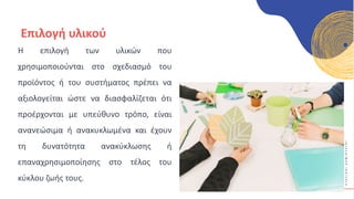 Κ
Υ
Κ
Λ
Ι
Κ
Ο
Ί
Δ
Η
Μ
Ι
Ο
Υ
Ρ
Γ
Ο
Ί
Επιλογή υλικού
Η επιλογή των υλικών που
χρησιμοποιούνται στο σχεδιασμό του
προϊόντος ή του συστήματος πρέπει να
αξιολογείται ώστε να διασφαλίζεται ότι
προέρχονται με υπεύθυνο τρόπο, είναι
ανανεώσιμα ή ανακυκλωμένα και έχουν
τη δυνατότητα ανακύκλωσης ή
επαναχρησιμοποίησης στο τέλος του
κύκλου ζωής τους.
 