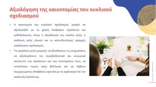 Κ
Υ
Κ
Λ
Ι
Κ
Ο
Ί
Δ
Η
Μ
Ι
Ο
Υ
Ρ
Γ
Ο
Ί
Αξιολόγηση της καινοτομίας του κυκλικού
σχεδιασμού
• Η καινοτομία του κυκλικού σχεδιασμού μπορεί να
αξιολογηθεί με τη χρήση διαφόρων εργαλείων και
μεθοδολογιών, όπως η αξιολόγηση του κύκλου ζωής, η
ανάλυση ροής υλικών και οι κατευθυντήριες γραμμές
οικολογικού σχεδιασμού.
• Τα εργαλεία αυτά μπορούν να βοηθήσουν τις επιχειρήσεις
να αξιολογήσουν τον περιβαλλοντικό και κοινωνικό
αντίκτυπο των προϊόντων και των συστημάτων τους, να
εντοπίσουν τομείς προς βελτίωση και να λάβουν
τεκμηριωμένες αποφάσεις σχετικά με το σχεδιασμό και την
ανάπτυξη προϊόντων.
 