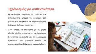 Κ
Υ
Κ
Λ
Ι
Κ
Ο
Ί
Δ
Η
Μ
Ι
Ο
Υ
Ρ
Γ
Ο
Ί
Σχεδιασμός για ανθεκτικότητα
• Ο σχεδιασμός προϊόντων με γνώμονα την
ανθεκτικότητα μπορεί να συμβάλει στη
μείωση των αποβλήτων και στην αύξηση της
διάρκειας ζωής των προϊόντων.
• Αυτό μπορεί να επιτευχθεί με τη χρήση
υλικών υψηλής ποιότητας, το σχεδιασμό για
δυνατότητα επισκευής και τη δημιουργία
προϊόντων που μπορούν εύκολα να
αποσυναρμολογηθούν και να ανακυκλωθούν.
 