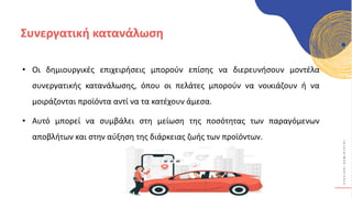 Κ
Υ
Κ
Λ
Ι
Κ
Ο
Ί
Δ
Η
Μ
Ι
Ο
Υ
Ρ
Γ
Ο
Ί
Συνεργατική κατανάλωση
• Οι δημιουργικές επιχειρήσεις μπορούν επίσης να διερευνήσουν μοντέλα
συνεργατικής κατανάλωσης, όπου οι πελάτες μπορούν να νοικιάζουν ή να
μοιράζονται προϊόντα αντί να τα κατέχουν άμεσα.
• Αυτό μπορεί να συμβάλει στη μείωση της ποσότητας των παραγόμενων
αποβλήτων και στην αύξηση της διάρκειας ζωής των προϊόντων.
 