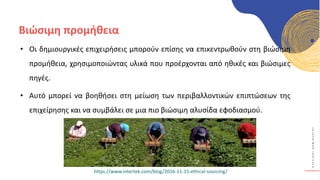 Κ
Υ
Κ
Λ
Ι
Κ
Ο
Ί
Δ
Η
Μ
Ι
Ο
Υ
Ρ
Γ
Ο
Ί
Βιώσιμη προμήθεια
• Οι δημιουργικές επιχειρήσεις μπορούν επίσης να επικεντρωθούν στη βιώσιμη
προμήθεια, χρησιμοποιώντας υλικά που προέρχονται από ηθικές και βιώσιμες
πηγές.
• Αυτό μπορεί να βοηθήσει στη μείωση των περιβαλλοντικών επιπτώσεων της
επιχείρησης και να συμβάλει σε μια πιο βιώσιμη αλυσίδα εφοδιασμού.
https://www.intertek.com/blog/2016-11-15-ethical-sourcing/
 