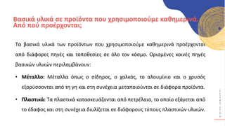 Κ
Υ
Κ
Λ
Ι
Κ
Ο
Ί
Δ
Η
Μ
Ι
Ο
Υ
Ρ
Γ
Ο
Ί
Βασικά υλικά σε προϊόντα που χρησιμοποιούμε καθημερινά.
Από πού προέρχονται;
Τα βασικά υλικά των προϊόντων που χρησιμοποιούμε καθημερινά προέρχονται
από διάφορες πηγές και τοποθεσίες σε όλο τον κόσμο. Ορισμένες κοινές πηγές
βασικών υλικών περιλαμβάνουν:
• Μέταλλο: Μέταλλα όπως ο σίδηρος, ο χαλκός, το αλουμίνιο και ο χρυσός
εξορύσσονται από τη γη και στη συνέχεια μεταποιούνται σε διάφορα προϊόντα.
• Πλαστικά: Τα πλαστικά κατασκευάζονται από πετρέλαιο, το οποίο εξάγεται από
το έδαφος και στη συνέχεια διυλίζεται σε διάφορους τύπους πλαστικών υλικών.
 