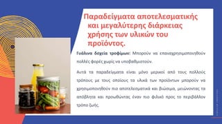 Κ
Υ
Κ
Λ
Ι
Κ
Ο
Ί
Δ
Η
Μ
Ι
Ο
Υ
Ρ
Γ
Ο
Ί
C
I
R
C
U
L
A
R
C
R
E
A
T
I
V
E
S
Παραδείγματα αποτελεσματικής
και μεγαλύτερης διάρκειας
χρήσης των υλικών του
προϊόντος.
Γυάλινα δοχεία τροφίμων: Μπορούν να επαναχρησιμοποιηθούν
πολλές φορές χωρίς να υποβαθμιστούν.
Αυτά τα παραδείγματα είναι μόνο μερικοί από τους πολλούς
τρόπους με τους οποίους τα υλικά των προϊόντων μπορούν να
χρησιμοποιηθούν πιο αποτελεσματικά και βιώσιμα, μειώνοντας τα
απόβλητα και προωθώντας έναν πιο φιλικό προς το περιβάλλον
τρόπο ζωής.
 