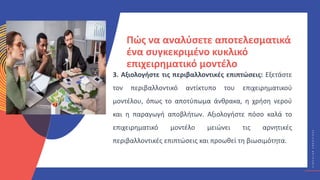 Κ
Υ
Κ
Λ
Ι
Κ
Ο
Ί
Δ
Η
Μ
Ι
Ο
Υ
Ρ
Γ
Ο
Ί
C
I
R
C
U
L
A
R
C
R
E
A
T
I
V
E
S
Πώς να αναλύσετε αποτελεσματικά
ένα συγκεκριμένο κυκλικό
επιχειρηματικό μοντέλο
3. Αξιολογήστε τις περιβαλλοντικές επιπτώσεις: Εξετάστε
τον περιβαλλοντικό αντίκτυπο του επιχειρηματικού
μοντέλου, όπως το αποτύπωμα άνθρακα, η χρήση νερού
και η παραγωγή αποβλήτων. Αξιολογήστε πόσο καλά το
επιχειρηματικό μοντέλο μειώνει τις αρνητικές
περιβαλλοντικές επιπτώσεις και προωθεί τη βιωσιμότητα.
 