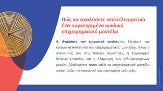 Κ
Υ
Κ
Λ
Ι
Κ
Ο
Ί
Δ
Η
Μ
Ι
Ο
Υ
Ρ
Γ
Ο
Ί
C
I
R
C
U
L
A
R
C
R
E
A
T
I
V
E
S
Πώς να αναλύσετε αποτελεσματικά
ένα συγκεκριμένο κυκλικό
επιχειρηματικό μοντέλο
4. Αναλύστε τον κοινωνικό αντίκτυπο: Εξετάστε τον
κοινωνικό αντίκτυπο του επιχειρηματικού μοντέλου, όπως ο
αντίκτυπός του στις τοπικές κοινότητες, η δημιουργία
θέσεων εργασίας και η δέσμευση των ενδιαφερομένων
μερών. Αξιολογήστε πόσο καλά το επιχειρηματικό μοντέλο
υποστηρίζει την κοινωνική και οικονομική ανάπτυξη.
 
