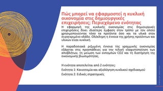 Κ
Υ
Κ
Λ
Ι
Κ
Ο
Ί
Δ
Η
Μ
Ι
Ο
Υ
Ρ
Γ
Ο
Ί
C
I
R
C
U
L
A
R
C
R
E
A
T
I
V
E
S
Η εφαρμογή της κυκλικής οικονομίας στις δημιουργικές
επιχειρήσεις δίνει ιδιαίτερη έμφαση στον τρόπο με τον οποίο
χρησιμοποιούνται τόσο τα προϊόντα όσο και τα υλικά στον
συγκεκριμένο κλάδο. Ολόκληρη η έννοια της χρήσης προϊόντων και
υλικών είναι κυκλική.
Η παραδοσιακά ριζωμένη έννοια της γραμμικής οικονομίας
εξάγεται στις προσπάθειες για την τελική ελαχιστοποίηση των
αποβλήτων, τη μείωση των εκπομπών CO2 και τη διατήρηση της
οικονομικής βιωσιμότητας.
Η ενότητα αποτελείται από 2 ενότητες:
Ενότητα 1: Καινοτομία και αξιολόγηση κυκλικού σχεδιασμού
Ενότητα 2: Ειδικές στρατηγικές
Πώς μπορεί να εφαρμοστεί η κυκλική
οικονομία στις δημιουργικές
επιχειρήσεις; Περιεχόμενο ενότητας
 