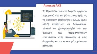 Κ
Υ
Κ
Λ
Ι
Κ
Ο
Ί
Δ
Η
Μ
Ι
Ο
Υ
Ρ
Γ
Ο
Ί
C
I
R
C
U
L
A
R
C
R
E
A
T
I
V
E
S
Ανοικτή ΑΚΖ
Το OpenLCA είναι ένα δωρεάν εργαλείο
λογισμικού που επιτρέπει στους χρήστες
να διεξάγουν αξιολογήσεις κύκλου ζωής
(ΑΚΖ) προϊόντων και διαδικασιών.
Μπορεί να χρησιμοποιηθεί για την
ανάλυση των περιβαλλοντικών
επιπτώσεων ενός προϊόντος ή μιας
διεργασίας και τον εντοπισμό τομέων για
βελτίωση.
 