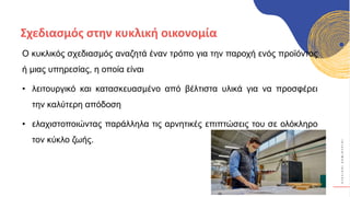 Κ
Υ
Κ
Λ
Ι
Κ
Ο
Ί
Δ
Η
Μ
Ι
Ο
Υ
Ρ
Γ
Ο
Ί
Ο κυκλικός σχεδιασμός αναζητά έναν τρόπο για την παροχή ενός προϊόντος
ή μιας υπηρεσίας, η οποία είναι
• λειτουργικό και κατασκευασμένο από βέλτιστα υλικά για να προσφέρει
την καλύτερη απόδοση
• ελαχιστοποιώντας παράλληλα τις αρνητικές επιπτώσεις του σε ολόκληρο
τον κύκλο ζωής.
Σχεδιασμός στην κυκλική οικονομία
 