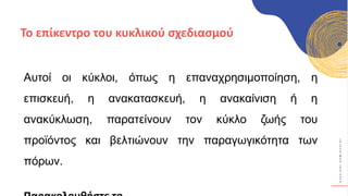 Κ
Υ
Κ
Λ
Ι
Κ
Ο
Ί
Δ
Η
Μ
Ι
Ο
Υ
Ρ
Γ
Ο
Ί
Αυτοί οι κύκλοι, όπως η επαναχρησιμοποίηση, η
επισκευή, η ανακατασκευή, η ανακαίνιση ή η
ανακύκλωση, παρατείνουν τον κύκλο ζωής του
προϊόντος και βελτιώνουν την παραγωγικότητα των
πόρων.
Το επίκεντρο του κυκλικού σχεδιασμού
 