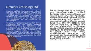 Κ
Υ
Κ
Λ
Ι
Κ
Ο
Ί
Δ
Η
Μ
Ι
Ο
Υ
Ρ
Γ
Ο
Ί
Circular Furnishings Ltd
• Γνωρίστε τον Mark, έναν βιομηχανικό σχεδιαστή
που εργάζεται για μια εταιρεία επίπλων που
ονομάζεται "Circular Furnishings". Η δουλειά
του Mark είναι να σχεδιάζει νέα προϊόντα
επίπλων που ενσωματώνουν τις αρχές του
κυκλικού σχεδιασμού για την ελαχιστοποίηση
των αποβλήτων και την προώθηση της
βιωσιμότητας.
• Ένα από τα πρόσφατα έργα του Mark ήταν ο
σχεδιασμός μιας νέας σειράς καρεκλών
κατασκευασμένων εξ ολοκλήρου από
ανακυκλωμένα υλικά. Προμηθεύτηκε τα υλικά
από διάφορες ροές αποβλήτων, όπως πλαστικά
μπουκάλια, παλιά μέρη αυτοκινήτων και
πεταμένα κομμάτια επίπλων. Στη συνέχεια
χρησιμοποίησε τις σχεδιαστικές του ικανότητες
για να δημιουργήσει μια κομψή και μοντέρνα
καρέκλα που ήταν ταυτόχρονα άνετη και φιλική
προς το περιβάλλον.
Για να διασφαλίσει ότι οι καρέκλες
ήταν πραγματικά κυκλικές, ο Mark
διεξήγαγε επίσης μια αξιολόγηση του
κύκλου ζωής (ΑΚΖ) του προϊόντος.
Αυτό περιελάμβανε την ανάλυση των
περιβαλλοντικών επιπτώσεων της
καρέκλας σε κάθε στάδιο του κύκλου
ζωής της, από την εξόρυξη των
πρώτων υλών έως τη διάθεση στο
τέλος του κύκλου ζωής της. Ο Μαρκ
χρησιμοποίησε λογισμικό ΑΚΖ για να
υπολογίσει το αποτύπωμα άνθρακα,
τη χρήση νερού και άλλες
περιβαλλοντικές επιπτώσεις της
καρέκλας και χρησιμοποίησε αυτές
τις πληροφορίες για να εντοπίσει
τομείς προς βελτίωση.
 