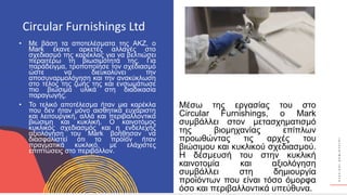Κ
Υ
Κ
Λ
Ι
Κ
Ο
Ί
Δ
Η
Μ
Ι
Ο
Υ
Ρ
Γ
Ο
Ί
• Με βάση τα αποτελέσματα της ΑΚΖ, ο
Mark έκανε αρκετές αλλαγές στο
σχεδιασμό της καρέκλας για να βελτιώσει
περαιτέρω τη βιωσιμότητά της. Για
παράδειγμα, τροποποίησε τον σχεδιασμό
ώστε να διευκολύνει την
αποσυναρμολόγηση και την ανακύκλωση
στο τέλος της ζωής της και ενσωμάτωσε
πιο βιώσιμα υλικά στη διαδικασία
παραγωγής.
• Το τελικό αποτέλεσμα ήταν μια καρέκλα
που δεν ήταν μόνο αισθητικά ευχάριστη
και λειτουργική, αλλά και περιβαλλοντικά
βιώσιμη και κυκλική. Ο καινοτόμος
κυκλικός σχεδιασμός και η ενδελεχής
αξιολόγηση του Mark βοήθησαν να
διασφαλιστεί ότι το προϊόν ήταν
πραγματικά κυκλικό, με ελάχιστες
επιπτώσεις στο περιβάλλον.
Circular Furnishings Ltd
Μέσω της εργασίας του στο
Circular Furnishings, ο Mark
συμβάλλει στον μετασχηματισμό
της βιομηχανίας επίπλων
προωθώντας τις αρχές του
βιώσιμου και κυκλικού σχεδιασμού.
Η δέσμευσή του στην κυκλική
καινοτομία και αξιολόγηση
συμβάλλει στη δημιουργία
προϊόντων που είναι τόσο όμορφα
όσο και περιβαλλοντικά υπεύθυνα.
 