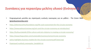 Κ
Υ
Κ
Λ
Ι
Κ
Ο
Ί
Δ
Η
Μ
Ι
Ο
Υ
Ρ
Γ
Ο
Ί
• Επιχειρηματικά μοντέλα και στρατηγικές κυκλικής οικονομίας για να μάθετε - The Green MBA
(greenbusinessmba.com)
• https://ellenmacarthurfoundation.org/life-cycle-assessment-for-the-circular-economy
• https://www.walesartsreview.org/arts-and-the-circular-economy-an-introduction/
• https://kulttuurijataide.fi/the-culture-and-arts-industry-in-creating-a-circular-economy/
• https://www.theguardian.com/sustainable-business/series/circular-economy
• policy-highlights-business-models-for-the-circular-economy.pdf (oecd.org)
• Στρατηγική κυκλικής οικονομίας: (ampliphi.io)
Συστάσεις για περαιτέρω μελέτη υλικού (Ενότητα 1)
 