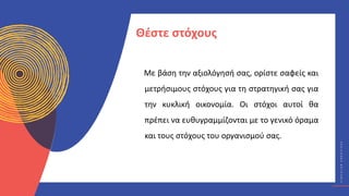 Κ
Υ
Κ
Λ
Ι
Κ
Ο
Ί
Δ
Η
Μ
Ι
Ο
Υ
Ρ
Γ
Ο
Ί
C
I
R
C
U
L
A
R
C
R
E
A
T
I
V
E
S
Με βάση την αξιολόγησή σας, ορίστε σαφείς και
μετρήσιμους στόχους για τη στρατηγική σας για
την κυκλική οικονομία. Οι στόχοι αυτοί θα
πρέπει να ευθυγραμμίζονται με το γενικό όραμα
και τους στόχους του οργανισμού σας.
Θέστε στόχους
 