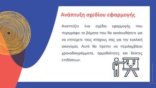 Κ
Υ
Κ
Λ
Ι
Κ
Ο
Ί
Δ
Η
Μ
Ι
Ο
Υ
Ρ
Γ
Ο
Ί
C
I
R
C
U
L
A
R
C
R
E
A
T
I
V
E
S
Αναπτύξτε ένα σχέδιο εφαρμογής που
περιγράφει τα βήματα που θα ακολουθήσετε για
να επιτύχετε τους στόχους σας για την κυκλική
οικονομία. Αυτό θα πρέπει να περιλαμβάνει
χρονοδιαγράμματα, αρμοδιότητες και δείκτες
επιδόσεων.
Ανάπτυξη σχεδίου εφαρμογής
 