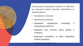 Κ
Υ
Κ
Λ
Ι
Κ
Ο
Ί
Δ
Η
Μ
Ι
Ο
Υ
Ρ
Γ
Ο
Ί
C
I
R
C
U
L
A
R
C
R
E
A
T
I
V
E
S
Ως δημιουργικός επιχειρηματίας, μπορείτε να υιοθετήσετε
μια στρατηγική κυκλικής οικονομίας ακολουθώντας τα
παρακάτω βήματα:
• Επανεξετάστε τα υλικά σας
• Σχεδιασμός για μακροζωία
• Προσφέρετε προγράμματα επιστροφής ή
ανακύκλωσης προϊόντων
• Εφαρμογή ενός μοντέλου κοινής χρήσης ή
ενοικίασης
• Δημιουργία συμπράξεων με άλλες επιχειρήσεις
κυκλικής οικονομίας
• Εκπαιδεύστε τους πελάτες σας
 