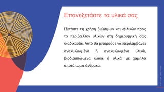 Κ
Υ
Κ
Λ
Ι
Κ
Ο
Ί
Δ
Η
Μ
Ι
Ο
Υ
Ρ
Γ
Ο
Ί
C
I
R
C
U
L
A
R
C
R
E
A
T
I
V
E
S
Εξετάστε τη χρήση βιώσιμων και φιλικών προς
το περιβάλλον υλικών στη δημιουργική σας
διαδικασία. Αυτό θα μπορούσε να περιλαμβάνει
ανακυκλωμένα ή ανακυκλωμένα υλικά,
βιοδιασπώμενα υλικά ή υλικά με χαμηλό
αποτύπωμα άνθρακα.
Επανεξετάστε τα υλικά σας
 