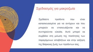 Κ
Υ
Κ
Λ
Ι
Κ
Ο
Ί
Δ
Η
Μ
Ι
Ο
Υ
Ρ
Γ
Ο
Ί
C
I
R
C
U
L
A
R
C
R
E
A
T
I
V
E
S
Σχεδιάστε προϊόντα που είναι
κατασκευασμένα για να αντέχουν και που
μπορούν να επισκευάζονται και να
συντηρούνται εύκολα. Αυτό μπορεί να
συμβάλει στη μείωση της ποσότητας των
παραγόμενων αποβλήτων και στην αύξηση
της διάρκειας ζωής των προϊόντων σας.
Σχεδιασμός για μακροζωία
 