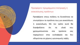 Κ
Υ
Κ
Λ
Ι
Κ
Ο
Ί
Δ
Η
Μ
Ι
Ο
Υ
Ρ
Γ
Ο
Ί
C
I
R
C
U
L
A
R
C
R
E
A
T
I
V
E
S
Προσφέρετε στους πελάτες τη δυνατότητα να
επιστρέψουν τα προϊόντα τους για ανακύκλωση
ή ανακύκλωση. Με τον τρόπο αυτό θα
διασφαλίσετε ότι τα υλικά που
χρησιμοποιούνται στα προϊόντα σας
παραμένουν στην κυκλοφορία και δεν
οδηγούνται σε χώρους υγειονομικής ταφής.
Προσφέρετε προγράμματα επιστροφής ή
ανακύκλωσης προϊόντων
 