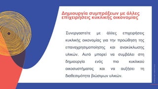 Κ
Υ
Κ
Λ
Ι
Κ
Ο
Ί
Δ
Η
Μ
Ι
Ο
Υ
Ρ
Γ
Ο
Ί
C
I
R
C
U
L
A
R
C
R
E
A
T
I
V
E
S
Συνεργαστείτε με άλλες επιχειρήσεις
κυκλικής οικονομίας για την προώθηση της
επαναχρησιμοποίησης και ανακύκλωσης
υλικών. Αυτό μπορεί να συμβάλει στη
δημιουργία ενός πιο κυκλικού
οικοσυστήματος και να αυξήσει τη
διαθεσιμότητα βιώσιμων υλικών.
Δημιουργία συμπράξεων με άλλες
επιχειρήσεις κυκλικής οικονομίας
 