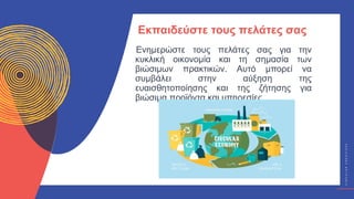 Κ
Υ
Κ
Λ
Ι
Κ
Ο
Ί
Δ
Η
Μ
Ι
Ο
Υ
Ρ
Γ
Ο
Ί
C
I
R
C
U
L
A
R
C
R
E
A
T
I
V
E
S
Ενημερώστε τους πελάτες σας για την
κυκλική οικονομία και τη σημασία των
βιώσιμων πρακτικών. Αυτό μπορεί να
συμβάλει στην αύξηση της
ευαισθητοποίησης και της ζήτησης για
βιώσιμα προϊόντα και υπηρεσίες.
Εκπαιδεύστε τους πελάτες σας
 