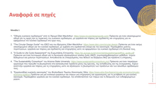 Κ
Υ
Κ
Λ
Ι
Κ
Ο
Ί
Δ
Η
Μ
Ι
Ο
Υ
Ρ
Γ
Ο
Ί
Μονάδα 1
1. "Οδηγός κυκλικού σχεδιασμού" από το Ίδρυμα Ellen MacArthur: https://www.circulardesignguide.com/ Πρόκειται για έναν ολοκληρωμένο
οδηγό για τις αρχές και τις πρακτικές του κυκλικού σχεδιασμού, με εργαλεία και πόρους για σχεδιαστές και επιχειρήσεις για να
εφαρμόσουν τον κυκλικό σχεδιασμό στο έργο τους.
2. "The Circular Design Guide" του IDEO και του Ιδρύματος Ellen MacArthur: https://www.ideo.com/circular-design Πρόκειται για έναν ακόμη
ολοκληρωμένο οδηγό για τον κυκλικό σχεδιασμό, με έμφαση στη σχεδιαστική σκέψη και την καινοτομία. Περιλαμβάνει μελέτες
περιπτώσεων, εργαλεία και πόρους για σχεδιαστές και επιχειρήσεις ώστε να εφαρμόσουν τον κυκλικό σχεδιασμό στη δουλειά τους.
3. "A Guide to Life Cycle Assessment" της Ευρωπαϊκής Επιτροπής: https://ec.europa.eu/environment/eussd/smgp/pdf/lca_guide.pdf
Πρόκειται για έναν λεπτομερή οδηγό για τη διενέργεια αξιολογήσεων κύκλου ζωής (ΑΚΖ), συμπεριλαμβανομένων μεθόδων, πηγών
δεδομένων και μελετών περιπτώσεων. Απευθύνεται σε επαγγελματίες που θέλουν να διεξάγουν ΑΚΖ για προϊόντα ή υπηρεσίες.
4. "The Sustainability Consortium" του Arizona State University: https://www.sustainabilityconsortium.org/ Πρόκειται για έναν παγκόσμιο
οργανισμό που προωθεί τη βιωσιμότητα στα καταναλωτικά προϊόντα μέσω της έρευνας, της εκπαίδευσης και της συνεργασίας. Έχουν
αναπτύξει εργαλεία και πόρους για τις επιχειρήσεις ώστε να αξιολογούν τη βιωσιμότητα των προϊόντων και των αλυσίδων εφοδιασμού
τους.
5. "Εργαλειοθήκη κυκλικής οικονομίας" του Φινλανδικού Ταμείου Καινοτομίας Sitra: https://www.sitra.fi/en/topics/circular-economy/circular-
economy-toolbox/ Πρόκειται για μια συλλογή εργαλείων και πόρων για επιχειρήσεις και οργανισμούς για τη μετάβαση σε μια κυκλική
οικονομία. Περιλαμβάνει εργαλεία για τον κυκλικό σχεδιασμό, την αποδοτικότητα των πόρων και τη δέσμευση των ενδιαφερομένων
μερών.
Αναφορά σε πηγές
 