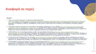 Κ
Υ
Κ
Λ
Ι
Κ
Ο
Ί
Δ
Η
Μ
Ι
Ο
Υ
Ρ
Γ
Ο
Ί
Μονάδα 2
1. "Προς την κυκλική οικονομία" του Ιδρύματος Ellen MacArthur:
https://www.ellenmacarthurfoundation.org/assets/downloads/publications/Ellen-MacArthur-Foundation-Towards-the-Circular-Economy-
vol.1.pdf Η έκθεση αυτή περιγράφει τις αρχές και τα οφέλη της κυκλικής οικονομίας, καθώς και παραδείγματα στρατηγικών κυκλικής
οικονομίας σε διάφορους κλάδους. Περιλαμβάνει επίσης μελέτες περιπτώσεων και συστάσεις για επιχειρήσεις και φορείς χάραξης
πολιτικής.
2. "Εγχειρίδιο κυκλικής οικονομίας για επιχειρήσεις και αλυσίδες εφοδιασμού" από το WRAP: https://www.wrap.org.uk/content/circular-
economy-handbook-business-and-supply-chains Το εγχειρίδιο αυτό παρέχει πρακτικές οδηγίες για τις επιχειρήσεις και τις αλυσίδες
εφοδιασμού ώστε να υιοθετήσουν τις αρχές και τις πρακτικές της κυκλικής οικονομίας. Περιλαμβάνει μελέτες περιπτώσεων, εργαλεία και
πόρους για κυκλικά επιχειρηματικά μοντέλα, σχεδιασμό προϊόντων και αποδοτικότητα πόρων.
3. "Σχέδιο δράσης για την κυκλική οικονομία της ΕΕ" της Ευρωπαϊκής Επιτροπής: https://ec.europa.eu/environment/circular-
economy/index_en.htm Το σχέδιο αυτό περιγράφει τη στρατηγική της Ευρωπαϊκής Ένωσης για τη μετάβαση σε μια κυκλική οικονομία, με
μέτρα πολιτικής και στόχους για διάφορους τομείς. Περιλαμβάνει πρωτοβουλίες για το σχεδιασμό προϊόντων, τη μείωση των αποβλήτων
και την αποδοτικότητα των πόρων, καθώς και ευκαιρίες χρηματοδότησης για τις επιχειρήσεις και την έρευνα.
4. "Circular Economy Playbook" by The Circulars: https://thecirculars.org/playbook Αυτό το εγχειρίδιο παρέχει καθοδήγηση και μελέτες
περιπτώσεων για τις επιχειρήσεις για τη μετάβαση σε μια κυκλική οικονομία. Καλύπτει διάφορα θέματα, όπως ο σχεδιασμός προϊόντων, η
διαχείριση της εφοδιαστικής αλυσίδας και η δέσμευση των ενδιαφερομένων μερών, και περιλαμβάνει εργαλεία και πόρους για κάθε θέμα.
5. "Εργαλειοθήκη κυκλικής οικονομίας" από την κοινοπραξία βιωσιμότητας: https://www.sustainabilityconsortium.org/circular-economy-
toolkit/ Αυτή η εργαλειοθήκη παρέχει καθοδήγηση και εργαλεία για τις επιχειρήσεις ώστε να αξιολογήσουν και να βελτιώσουν τη
βιωσιμότητα των προϊόντων και των αλυσίδων εφοδιασμού τους. Περιλαμβάνει πόρους για τον κυκλικό σχεδιασμό, την αξιολόγηση του
κύκλου ζωής και τη δέσμευση των ενδιαφερομένων μερών, καθώς και μελέτες περιπτώσεων και βέλτιστες πρακτικές.
Αναφορά σε πηγές
 