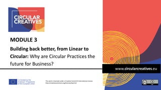 Co-funded by the
Erasmus+ Programme
of the European Union
www.circularcreatives.eu
Building back better, from Linear to
Circular: Why are Circular Practices the
future for Business?
MODULE 3
This work is licensed under a Creative Comm4.0 International License
http://creativecommons.org/licenses/by/4.0/
 
