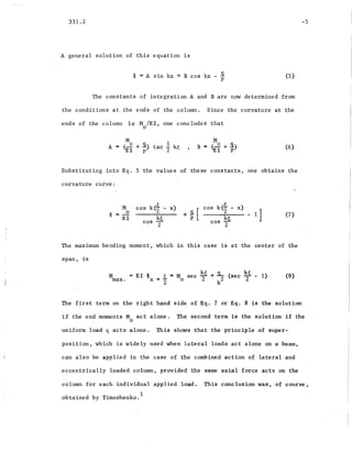 331.2
A general solution of this equation is
~ = A sin kx + B cos kx - Sp (5)
-5
The constants of integration A and B are now determined from
the conditions at the ends of the column. Since the curvature at the
ends of the column is M lEI, one concludes that
o
M 1
A = (...2 +.9.) tan -2 kt
EI P
M
B = ( 0 + s.)
EI P
(6)
Substituting into E.q. 5 the values of these constants, one obtains the
curvature curve:
M
~ = ...2
EI
cos k<t - x)
kt
cos T
+ ~ [ cos k<t-
cos 2
x) ]
- 1 (7)
The maximum bending moment, which in this case is at the center of the
span, is
M
max.
EI ~ t = M sec kt + S- (sec k
2
t - 1)
x = "2 0 2 k2
(8) .
The first term on the- right hand side of Eq. 7 or Eq. 8 is the solution
if the end moments M act alone. The second term is the solution if the
o
uniform load q acts alone. This shows that the principle of super-
position, which is widely used when lateral loads act alone on a beam,
can also be applied in the case of the combined action 0.£ -lateral and
eccentrically loade.d column, provided the same axial force acts on the
column for each individual applied load. This conclusion was, of course,
obtained by Timoshenko.
1
 