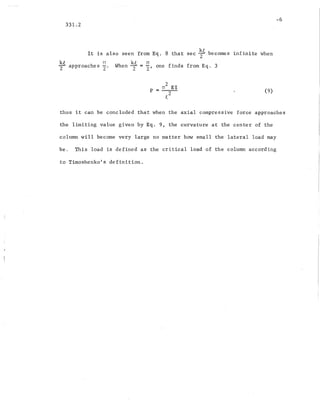 -6
331.2
It is also seen from Eq. 8 that sec ~t becomes infinite when
~t approaches ¥. When~ = ¥, one finds from Eq. 3
_ Tf2 EI
P --2-
t
(9)
thus it can be concluded that when the axial compressive force approaches
the limiting value given by Eq. 9, the curvature at the center of the
column will become very large no matter how small the lateral load may
be. This load is defined as the critical load of the column according
to Timoshenko's definition.
 