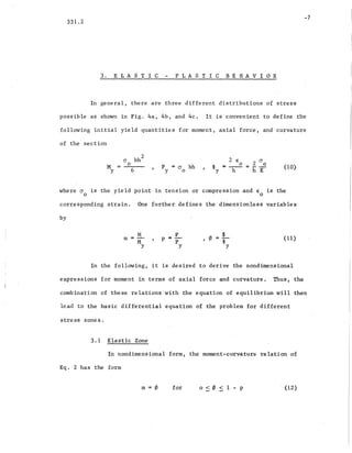 331.2
3. E LAS TIC PLASTIC BEHAVIOR
-7
In gene~al, there are three different distributions of stress
possible as shown in Fig. 4a, 4b, and 4c. It is convenient to define the
following initial yield quantities for moment, axial force, and curvature
of the section
M
Y
=
(J
o
6
p
y
= cr
a
bh
2 €
o
<P
y
- -h- (10)
where cr is the yield point in tension or compression and € is the
o 0
corresponding strain. One further defines the dimensionless variables
by
m
M
M
Y
p
p =-
p
y
, 0 (11)
In the following, it is desired to derive the nondimensional
expressions for moment in terms of axial force and curvature. Thus, the
combination of these relations'with the equation of equilibrium will then
lead to the basic differential equation of the problem for different
stress zones.
3.1 Elastic Zone
In nondimensional form, the moment-curvature relation of
Eq. 2 has the form
m=0 for 0:s0<1-p (12)
 