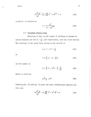 331.2 -9
(19)
in which n is defined as
k
2
n = - - - - -
(1 _ p)3/2
3.3 Secondary Plastic Zone
(20)
Referring ,to Fig. 4c~ the region of yielding is assumed to
1
extend distances yh and (1 - 0 - y)h respectively, into the cross section.
The resultant of the axial force acting on the section is
or
and the moment is
which is valid for
1 1
Y = 2 [1 - P - 0 ]
(21)
(22)
(23 )
(24)
Combining Eq. 23 with Eq. 13 gives the basic differential equation for
this zone
(25)
 