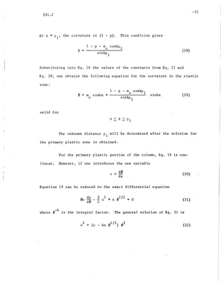 -11
331.2
At x = PI' the curvature is (1 - p). This condition gives
B =
1 - p - rno coskP1
sinkp 1
(28)
Substituting into Eq. 26 the values of the constants from Eq. 27 and
Eq. 28, one obtains the following equation for the curvature in the elastic
zone:
valid for
1 - p - rna coskp 1
m coskx + sinkx
o sinkp 1
o < x < PI
(29)
The unknown distance PI will be determined after the solution for
the primary plastic zone i~ obtained.
For the primary plastic portion of the column, Eq. 19 is non-
linear. However, if one introduces the new variable
u = d0
dx
Equation 19 can be reduced to the exact differential equation
(30)
(31)
-4
where 0 is the integral factor. The general solution of Eq. 31 is
2
u (32)
 