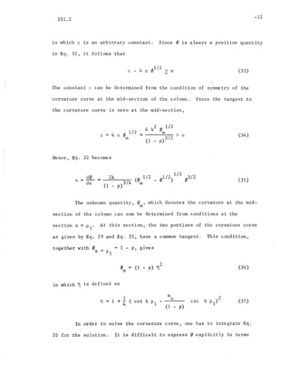 331.2
in which c is an arbitrary constant.
in Eq. 32, it follows that
-12
Since 0 is always a positive quantity
c - 4 n 01
/
2
> 0 (33)
The constant c can be determined from the condition of symmetry of the
curvature curve at the mid-section of the column. Since the tangent to
the curvature curve is zero at the mid-section,
c
Hence, Eq. 32 becomes
4 n 0 1/2
m
4 k2 0 1/2
ill > 0
(1 _ p)3/2 (34)
u == d0
dx
2k (0 1/2
(1 _ p)3/4 m
1/2 1/2 ",312
o ) 'P (35)
The unknown quantity, 0 , which denotes the curvature at the mid-
ill
section of the column can now be determined from conditions at the
section x = Pl' At this section, the two portions of the curvature curve
as given by Eq. 29 and Eq. 35, have a common tangent. This condition,
together with 0x
= = 1 - p, gives
PI
in which ~ is defined as
om
2
(1 - p) 11 (36)
] = 1 + i (cot k P1
m
o
(1 - p)
(37)
In order to solve the curvature curve, one has to integrate Eq.
35 for the solution. It is difficult to express 0 explicitly in terms
 