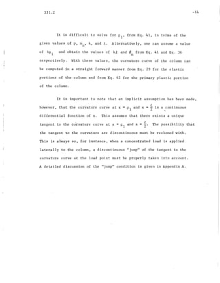 331.2
It is difficult to solve for PI' from Eq. 41, in terms of the
given values of p, m , k, and t. Alternatively, one can assume a value
a
-14
of kp 1 and obtain the value s of k.e and f/J from Eq. 41 and Eq. 36
m
respectively. With these values, the curvature curve of the column can
be computed in a straight forward manner from Eq. 29 for the elastic
portions of the column and from Eq. 42 for the primary plastic portion
of the column.
It is important to note that an implicit assumption has been made,
h h h d t · ·owever, t at t e curvature curve at x = PI an x = 2 ~s a _cont1nuous
differential function of x. This assumes that there exists a unique
tangent to the curvature curve at x = PI and x =~. The possibility that
the tangent to the curvature are discontinuous must be reckoned with.
This is always so, for instance, when a concentrated load is applied
laterally to the column, a discontinuous "jump" of the tangent to the
curvature curve at the load point must be properly taken into account.
A detailed discussion of the "jump" condition is given in Appendix A.
 