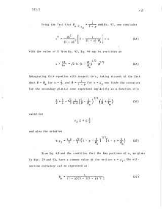 331.2
Using the fact that 0
x
I
= ------ and Eq. 47, one concludes
::::.P2 1 - p
-17
"k
c :::: 2k2 [ 1]2 3 - (1 _ p) 0
m
> 0
(1 - p)
(48)
With the value of G from Eq. 47, Eq. 46 may be rewritten as
d0. 0 1/2 5/2
u = dx = [2 k (1 - 0) (Ii
m
(49)
Integrating this equation with respect to x, taking account of the fact
that 0 = 0 for x = 1 and 0 :::: 1 for x = P2 one finds the curvature
m 2' 1 - P
for the secondary plastic zone expressed implicitly as a function of x
(50)
valid for
and also the relation
k ~ [2 ( 1 1/2, + ; )
k Pz = --2-- - 3i 1 - p - 0) (1 - p ~
m m
(51)
From Eq. 48 and the condition that the two portions of u, as, given
by Eqs. 29 and 43, have a common value at the section x = PI' the mid-
section curvature can be expressed as
om
1
(1 -, p)[3 - 2(1 - p) ~ ]
(52)
 
