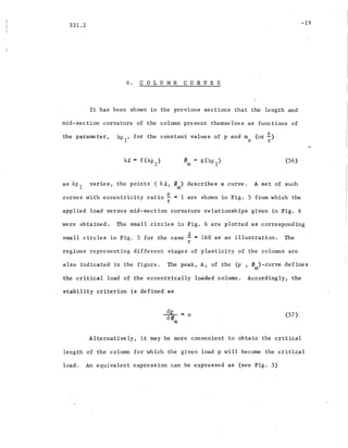 331.2
6. COLUMN CURVES
It has been shown in the previous sections that the length and
mid-section curvature of the column present themselves as functions of
-19
the parameter,
. e
kP
1
, for the constant values of p and m (or-)
o r
om
(56)
as kp 1 varie s, the points (k~, 0 ) describes a curve.
m
A set of such
curves with eccentricity ratio ~ = 1 are shown in Fig. 5 from which ·the
r
applied load versus.mid-section curvature relationships given in Fig. 6
were obtained. The small circles in Fig. 6 are plotted as c~rresponding
small circles in Fig.' 5 for the case ~ = 160 as an illustration. The
r
regions representing different stages of plasticity of the columns are
also inqicated in the figure. The peak, A, of the (p , 0 )-curve defines
m
the critical load of the eccentrically loaded column. Accordingly, 'the
stability criterion is defined as
~=o
d0m
(57 )
Alternative ly, it may ~,e more convenient to obtain the critical
length of the column for which the given load p will become the critical
load. An equivalent expression can be expressed as '(see Fig. 5)
 