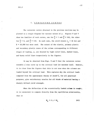 -22
331.2
7. CUR V.A T U R E CURVES
The curvature curves obtained in the previous sections may be
plotted in a single diagram for various values of p. Figures 8 and 9
show two families of such curves, one for ~ = 1 and ~ = 160, the other
r r
for ~.= 0 and ~ = 110. In each case, the yield stress cr = 34 ksi and
r ' r 0
E = 30,000 ksi were used. The ,extent of the elastic-, primary plastic
and secondary plastic zones of the column corresponding to different
stages of loading, p, are denoted by light solid lines, dashed lines,
and heavy solid lines respectively in the figures.
It may be observed from Figs.' 8 and 9 that the curvature curves.
resemble a sine curve up to the critical load (or maximum load). However;
it is clear from the figures that this is not true when the columns are
loaded beyon~' the critical load. This explains why the critical loads
computed from the approximate theory of Jezek f st, for all practical
purposes, give satisfactory results for all kinds of material having a .
sharply defined yield strength.·
When the deflection- of the eccentrically loaded. colman ,is sought~
it is convenient to compute directly from the equilibrium .rel~tionship,
that is
M·==Py+M
x 0
(61)
 